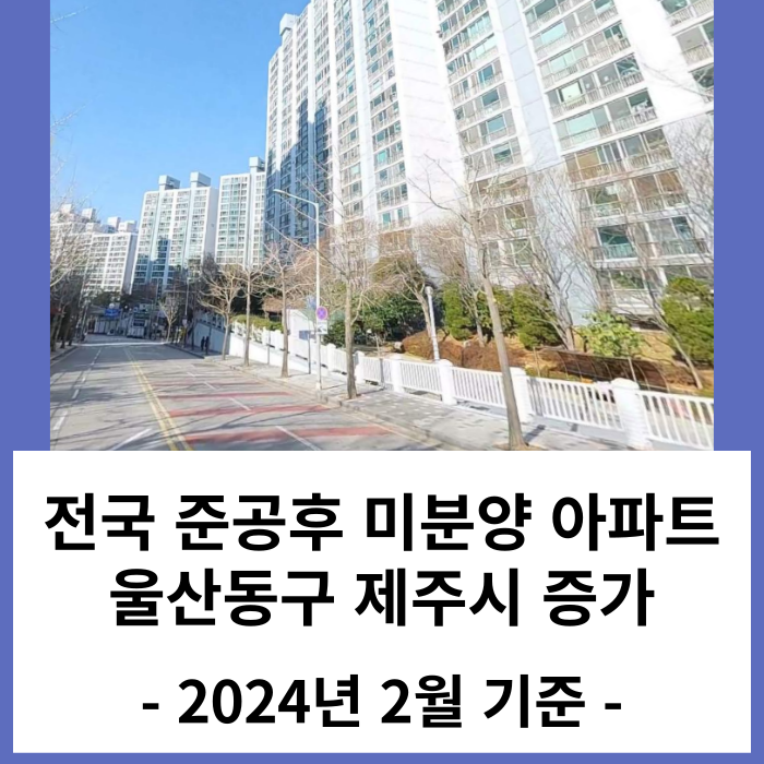 준공후 미분양 아파트 울산 동구, 제주 증가 : 2024년 2월 말 기준